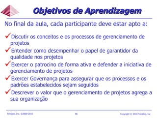 Objetivos de Aprendizagem No final da aula, cada participante deve estar apto a: Discutir os conceitos e os processos de gerenciamento de projetos Entender como desempenhar o papel de garantidor da qualidade nos projetos Exercer o patrocino de forma ativa e defender a iniciativa de gerenciamento de projetos Exercer Governança para assegurar que os processos e os padrões estabelecidos sejam seguidos Descrever o valor que o gerenciamento de projetos agrega a sua organização  