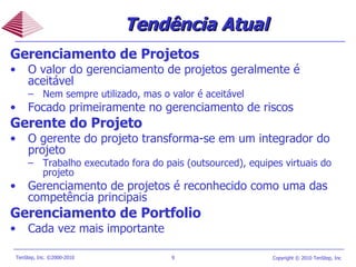 Tendência Atual Gerenciamento de Projetos O valor do gerenciamento de projetos geralmente é aceitável Nem sempre utilizado, mas o valor é aceitável Focado primeiramente no gerenciamento de riscos Gerente do Projeto O gerente do projeto transforma-se em um integrador do projeto  Trabalho executado fora do pais (outsourced), equipes virtuais do projeto Gerenciamento de projetos é reconhecido como uma das competência principais Gerenciamento de Portfolio Cada vez mais importante 