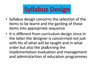 • Syllabus design concerns the selection of the
items to be learnt and the garding of these
items into appropriate sequence
• It is different from curriculum design since in
the latter the designer is concerrned not just
with lits of what will be taught and in what
order but also the pla&nning the
implementation evaluation and management
and administartion of education programmes
 