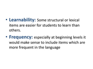 • Learnability: Some structural or lexical
items are easier for students to learn than
others.
• Frequency: especially at beginning levels it
would make sense to include items which are
more frequent in the language
 