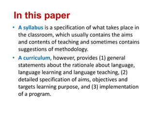 In this paper
• A syllabus is a specification of what takes place in
the classroom, which usually contains the aims
and contents of teaching and sometimes contains
suggestions of methodology.
• A curriculum, however, provides (1) general
statements about the rationale about language,
language learning and language teaching, (2)
detailed specification of aims, objectives and
targets learning purpose, and (3) implementation
of a program.
 
