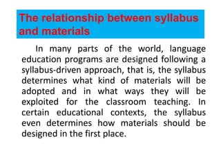 The relationship between syllabus
and materials
In many parts of the world, language
education programs are designed following a
syllabus-driven approach, that is, the syllabus
determines what kind of materials will be
adopted and in what ways they will be
exploited for the classroom teaching. In
certain educational contexts, the syllabus
even determines how materials should be
designed in the first place.
 