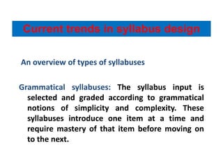 An overview of types of syllabuses
Grammatical syllabuses: The syllabus input is
selected and graded according to grammatical
notions of simplicity and complexity. These
syllabuses introduce one item at a time and
require mastery of that item before moving on
to the next.
Current trends in syllabus design
 