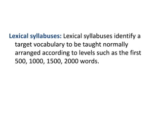 Lexical syllabuses: Lexical syllabuses identify a
target vocabulary to be taught normally
arranged according to levels such as the first
500, 1000, 1500, 2000 words.
 
