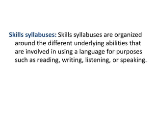 Skills syllabuses: Skills syllabuses are organized
around the different underlying abilities that
are involved in using a language for purposes
such as reading, writing, listening, or speaking.
 