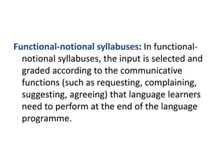 Functional-notional syllabuses: In functional-
notional syllabuses, the input is selected and
graded according to the communicative
functions (such as requesting, complaining,
suggesting, agreeing) that language learners
need to perform at the end of the language
programme.
 