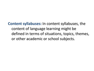 Content syllabuses: In content syllabuses, the
content of language learning might be
defined in terms of situations, topics, themes,
or other academic or school subjects.
 