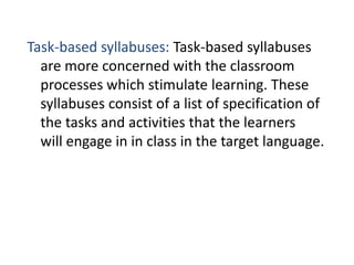 Task-based syllabuses: Task-based syllabuses
are more concerned with the classroom
processes which stimulate learning. These
syllabuses consist of a list of specification of
the tasks and activities that the learners
will engage in in class in the target language.
 