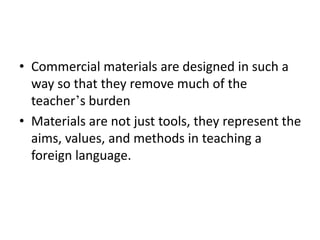 • Commercial materials are designed in such a
way so that they remove much of the
teacher’s burden
• Materials are not just tools, they represent the
aims, values, and methods in teaching a
foreign language.
 