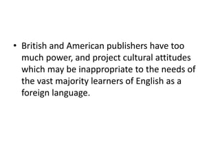 • British and American publishers have too
much power, and project cultural attitudes
which may be inappropriate to the needs of
the vast majority learners of English as a
foreign language.
 