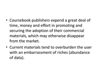 • Coursebook publishers expend a great deal of
time, money and effort in promoting and
securing the adoption of their commercial
materials, which may otherwise disappear
from the market.
• Current materials tend to overburden the user
with an embarrassment of riches (abundance
of data).
 