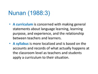 Nunan (1988:3)
• A curriculum is concerned with making general
statements about language learning, learning
purpose, and experience, and the relationship
between teachers and learners.
• A syllabus is more localized and is based on the
accounts and records of what actually happens at
the classroom level as teachers and students
apply a curriculum to their situation.
 