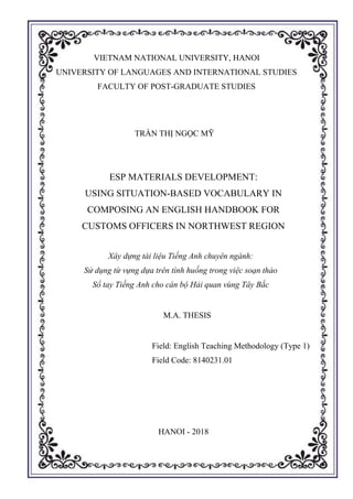 0
VIETNAM NATIONAL UNIVERSITY, HANOI
UNIVERSITY OF LANGUAGES AND INTERNATIONAL STUDIES
FACULTY OF POST-GRADUATE STUDIES
TRẦN THỊ NGỌC MỸ
ESP MATERIALS DEVELOPMENT:
USING SITUATION-BASED VOCABULARY IN
COMPOSING AN ENGLISH HANDBOOK FOR
CUSTOMS OFFICERS IN NORTHWEST REGION
Xây dựng tài liệu Tiếng Anh chuyên ngành:
Sử dụng từ vựng dựa trên tình huống trong việc soạn thảo
Sổ tay Tiếng Anh cho cán bộ Hải quan vùng Tây Bắc
M.A. THESIS
Field: English Teaching Methodology (Type 1)
Field Code: 8140231.01
HANOI - 2018
 