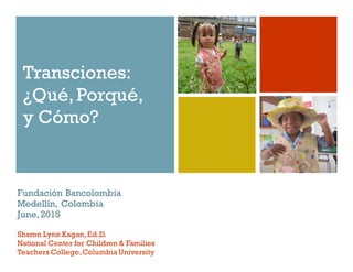 Transciones:
¿Qué,Porqué,
y Cómo?
Fundación Bancolombia
Medellín, Colombia
June,2015
Sharon Lynn Kagan,Ed.D.
National Center for Children & Families
Teachers College,Columbia University
 