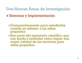Dos Nuevas Áreas de Investigación
n Sistemas y Implementación
nComparativamente poco estudiados
cuando se refieren a los niños
pequeños
nSon parte del repertorio científico que
nos ayuda a entender cómo lograr una
mejor calidad de los servicios para
niños pequeños
10
10
 