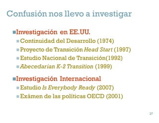 Confusión nos llevo a investigar
nInvestigación en EE.UU.
n Continuidad del Desarrollo (1974)
n Proyecto de Transición Head Start (1997)
n Estudio Nacional de Transición(1992)
n Abecedarian K-2 Transition (1999)
nInvestigación Internacional
n Estudio Is Everybody Ready (2007)
n Exámen de las políticas OECD (2001)
27
27
 