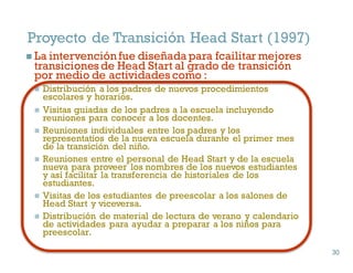Proyecto de Transición Head Start (1997)
n La intervención fue diseñada para fcailitar mejores
transiciones de Head Start al grado de transición
por medio de actividades como :
n Distribución a los padres de nuevos procedimientos
escolares y horarios.
n Visitas guiadas de los padres a la escuela incluyendo
reuniones para conocer a los docentes.
n Reuniones individuales entre los padres y los
representatios de la nueva escuela durante el primer mes
de la transición del niño.
n Reuniones entre el personal de Head Start y de la escuela
nueva para proveer los nombres de los nuevos estudiantes
y así facilitar la transferencia de historiales de los
estudiantes.
n Visitas de los estudiantes de preescolar a los salones de
Head Start y viceversa.
n Distribución de material de lectura de verano y calendario
de actividades para ayudar a preparar a los niños para
preescolar.
30
30
 
