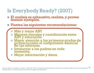 Is Everybody Ready? (2007)
n El analisis es exhaustivo,realista,y provee
buenos ejemplos.
n Plantea las siguientes recomendaciones:
n Más y mejor AIPI
n Mejores vinculos y coordinación entre
AIPI y educación
n Mayor atención a los primeros grados de
primaria como el componente esencial
de las reformas.
n Involucrar a los padres en todo
momento.
n Mejor información y datos.
34
Sources: Arnold, C., Bartlett, K., Gowani, S., Merali, R. (2007). Is everybody ready? Readiness, transition and continuity: Reflectionsand moving forward.
Working Paper41. Bernard van Leer Foundation: The Hague, The Netherlands.
34
 