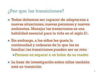 ¿Por que las transiciones?
n Todos debemos ser capacer de adaptarnos a
nuevas situaciones,nuevas personas y nuevos
ambientes. Manejar las transiciones es una
habilidad esencial para la vida en el siglo 21.
n Sin embargo, a los niños les gusta la
continuidad y rodearse de lo que les es
familiar;las transiciones pueden ser un reto:
nPiensen en separar a un bebe de su madre
n La base de investigación sobre niños también
está en transición
5
5
 