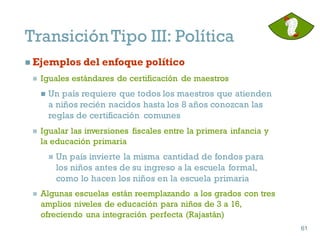 n Ejemplos del enfoque político
n Iguales estándares de certificación de maestros
n Un país requiere que todos los maestros que atienden
a niños recién nacidos hasta los 8 años conozcan las
reglas de certificación comunes
n Igualar las inversiones fiscales entre la primera infancia y
la educación primaria
n Un país invierte la misma cantidad de fondos para
los niños antes de su ingreso a la escuela formal,
como lo hacen los niños en la escuela primaria
n Algunas escuelas están reemplazando a los grados con tres
amplios niveles de educación para niños de 3 a 16,
ofreciendo una integración perfecta (Rajastán)
61
61
TransiciónTipo III: Política
 