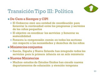 n De Cero a Siempre y CIPI
n El Gobierno creó una entidad de coordinación para
fomentar la continuidad entre los programas y servicios
de los niños pequeños
n El objetivo es coordinar los servicios y fomentar su
sostenibilidad
n Fomenta la comprensión común en todos los sectores
con respecto a las necesidades y derechos de los niños
n Ministerios conjuntos
n Suecia, España y Nueva Zelanda han integrado todos los
servicios para la primera infancia en un solo ministerio
n Nuevos Ministerios
n Muchos estados de Estados Unidos han creado nuevos
departamentos de educación y atención temprana
63
63
TransiciónTipo III: Política
 