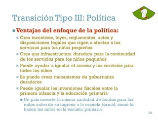 nVentajas del enfoque de la política:
n Crea incentivos, leyes, reglamentos, actos y
disposiciones legales que rigen o afectan a los
servicios para los niños pequeños
n Crea una infraestructura duradera para la continuidad
de los servicios para los niños pequeños
n Puede ayudar a igualar el acceso y los servicios para
todos los niños
n Se puede crear mecanismos de gobernanza
duraderos
n Puede igualar las inversiones fiscales entre la
primera infancia y la educación primaria
n Un país invierte la misma cantidad de fondos para los
niños antes de su ingreso a la escuela formal, como lo
hacen los niños en la escuela primaria
64
64
TransiciónTipo III: Política
 