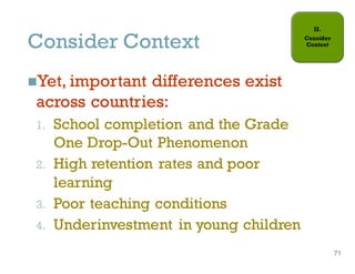 Consider Context
nYet, important differences exist
across countries:
1. School completion and the Grade
One Drop-Out Phenomenon
2. High retention rates and poor
learning
3. Poor teaching conditions
4. Underinvestment in young children
71
71
 