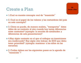 Create a Plan
n 1.Cual es nuestro concepto real de “transición”
n 2. Cual es el papel de los valores y las costumbres del país
en este concepto?
n 3. Cómo se puede, de manera realista, “transportar” datos
útiles de un contexto al otro cuando hay tantas diferencias
entre contextos? (ejemplo: la sección de similitudes y
diferencias de esta presentacion)?
n 4.Hay algún contexto en el que el enfoque en transiciones
sea inadecuado? Hay algún otro trabajo de ECD que deba
tener prioridad? (ejemplo: mantener a los niños en las
escuelas)
n 5. Cuáles deben ser los siguientes pasos en la agenda de
“transición”?
77
77
 