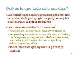 Qué es lo que todo esto nos dice?
nLas transiciones son el pegamento para mejorar
la calidad de la pedagogía,los programas y las
políticas para los niños pequeños
nLas transiciones están “en transición”
n Nuevas ideas,nuevos jugadores,nuevos dominios
n Nuevo enfoque no sólo en la creación de actividades y
cambiar preescolares para dar cabida a las escuelas,
sino en hacer de las escuelas más amigables y
solidarias para los niños
nTener modelos que ayuden a pensar y
planear
85
85
 