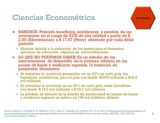 Ciencias Econométrica
n SABEMOS: Probado beneficios económicos y sociales de las
inversiones en el rango de ECE de alta calidad a partir de $
2,50 (Abecedarian) a $ 17.07 (Perry) ahorrado por cada dólar
gastado
n Ahorros debido a la reducción de los gastos para el bienestar,
servicios de educación especial,de encarcelamiento
n LO QUE NO PODEMOS SABER: En un estudio de las
intervenciones de desarrollo de la primera infancia en los
países de bajos y medianos ingresos, la matrícula en
preescolar demuestra:
n Al aumentar la matrícula preescolar en un 25% en cada país, los
beneficios económicos para el país van desde $4700 millones a $10.6
mil millones
n Al aumentar la matrícula en un 50% en cada país, estos beneficios
van desde $ 14,9 mil millones a $ 33,7 mil millones
n La pérdida en dólares de la brecha de escolaridad en países de bajos
y medianos ingresos se estima en 196 mil millones dólares
Sources: Engle, P. L., Fernald, C. H., Behrman, J. R., O’Gara, C., Yousafzai, A., de Mello, M. C., et al. (2011). Strategies forreducing inequalities and
improving developmental outcomes foryoung children in low-income and middle-income countries. Lancet, 378(9799),1339-1353. Doi
10.1016/SO140-6736(11)60889-1
9
 