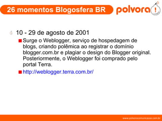 26 momentos Blogosfera BR 10 - 29 de agosto de 2001 Surge o Weblogger, serviço de hospedagem de blogs, criando polêmica ao registrar o domínio blogger.com.br e plagiar o design do Blogger original. Posteriormente, o Weblogger foi comprado pelo portal Terra.  http://weblogger.terra.com.br/ 