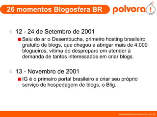 26 momentos Blogosfera BR 12 - 24 de Setembro de 2001 Saiu do ar o Desembucha, primeiro hosting brasileiro gratuito de blogs, que chegou a abrigar mais de 4.000 blogueiros, vítima do despreparo em atender à demanda de tantos interessados em criar blogs. 13 - Novembro de 2001 IG é o primeiro portal brasileiro a criar seu próprio serviço de hospedagem de blogs, o Blig. 