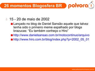 26 momentos Blogosfera BR 15 - 20 de maio de 2002 Lançado no blog de Daniel Sansão aquele que talvez tenha sido o primeiro meme espalhado por blogs brazucas: “Eu também conheço o Hiro” http://www.danielsansao.com.br/motocontinuo/arquivos/index.shtml?2002_05_01_arquivo_moto.htm#85102574 http://www.hiro.com.br/blog/index.php?p=2002_05_01_archive.html#76902151 