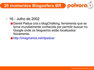 26 momentos Blogosfera BR 16 - Julho de 2002 Daniel Pádua cria o blogChalking, ferramenta que se torna mundialmente conhecida por permitir buscar no Google onde os blogueiros estão localizados fisicamente. http://imaginarios.net/dpadua/ 