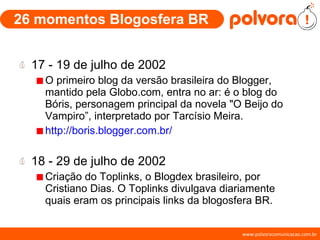 26 momentos Blogosfera BR 17 - 19 de julho de 2002 O primeiro blog da versão brasileira do Blogger, mantido pela Globo.com, entra no ar: é o blog do Bóris, personagem principal da novela "O Beijo do Vampiro”, interpretado por Tarcísio Meira. http://boris.blogger.com.br/ 18 - 29 de julho de 2002 Criação do Toplinks, o Blogdex brasileiro, por Cristiano Dias. O Toplinks divulgava diariamente quais eram os principais links da blogosfera BR. 