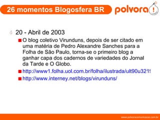 26 momentos Blogosfera BR 20 - Abril de 2003 O blog coletivo Virunduns, depois de ser citado em uma matéria de Pedro Alexandre Sanches para a Folha de São Paulo, torna-se o primeiro blog a ganhar capa dos cadernos de variedades do Jornal da Tarde e O Globo. http://www1.folha.uol.com.br/folha/ilustrada/ult90u32195.shtml http://www.interney.net/blogs/virunduns/ 