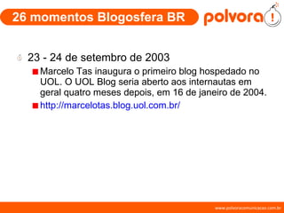 26 momentos Blogosfera BR 23 - 24 de setembro de 2003 Marcelo Tas inaugura o primeiro blog hospedado no UOL. O UOL Blog seria aberto aos internautas em geral quatro meses depois, em 16 de janeiro de 2004. http://marcelotas.blog.uol.com.br/ 