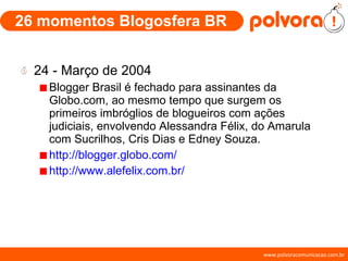 26 momentos Blogosfera BR 24 - Março de 2004 Blogger Brasil é fechado para assinantes da Globo.com, ao mesmo tempo que surgem os primeiros imbróglios de blogueiros com ações judiciais, envolvendo Alessandra Félix, do Amarula com Sucrilhos, Cris Dias e Edney Souza. http://blogger.globo.com/ http://www.alefelix.com.br/ 