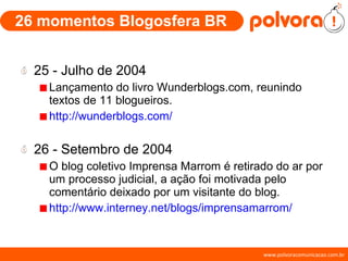 26 momentos Blogosfera BR 25 - Julho de 2004 Lançamento do livro Wunderblogs.com, reunindo textos de 11 blogueiros. http://wunderblogs.com/ 26 - Setembro de 2004 O blog coletivo Imprensa Marrom é retirado do ar por um processo judicial, a ação foi motivada pelo comentário deixado por um visitante do blog. http://www.interney.net/blogs/imprensamarrom/ 