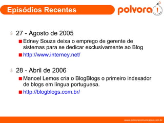 Episódios Recentes 27 - Agosto de 2005 Edney Souza deixa o emprego de gerente de sistemas para se dedicar exclusivamente ao Blog http://www.interney.net/ 28 - Abril de 2006 Manoel Lemos cria o BlogBlogs o primeiro indexador de blogs em língua portuguesa. http://blogblogs.com.br/ 