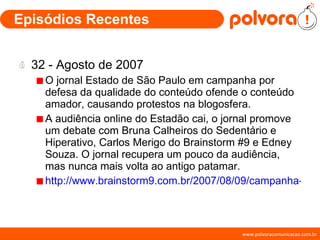 Episódios Recentes 32 - Agosto de 2007 O jornal Estado de São Paulo em campanha por defesa da qualidade do conteúdo ofende o conteúdo amador, causando protestos na blogosfera. A audiência online do Estadão cai, o jornal promove um debate com Bruna Calheiros do Sedentário e Hiperativo, Carlos Merigo do Brainstorm #9 e Edney Souza. O jornal recupera um pouco da audiência, mas nunca mais volta ao antigo patamar. http://www.brainstorm9.com.br/2007/08/09/campanha-do-estadao-contra-os-blogs/ 