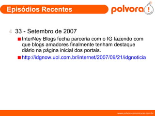 Episódios Recentes 33 - Setembro de 2007 InterNey Blogs fecha parceria com o IG fazendo com que blogs amadores finalmente tenham destaque diário na página inicial dos portais. http://idgnow.uol.com.br/internet/2007/09/21/idgnoticia.2007-09-21.9392358254/ 