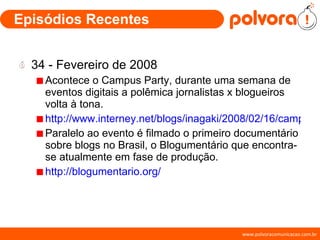 Episódios Recentes 34 - Fevereiro de 2008 Acontece o Campus Party, durante uma semana de eventos digitais a polêmica jornalistas x blogueiros volta à tona. http://www.interney.net/blogs/inagaki/2008/02/16/campus_party_blogueiros_x_jornalistas_o_/ Paralelo ao evento é filmado o primeiro documentário sobre blogs no Brasil, o Blogumentário que encontra-se atualmente em fase de produção. http://blogumentario.org/ 