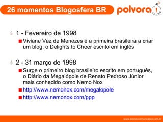 26 momentos Blogosfera BR 1 - Fevereiro de 1998 Viviane Vaz de Menezes é a primeira brasileira a criar um blog, o  Delights to Cheer escrito em inglês 2 - 31 março de 1998 Surge o primeiro blog brasileiro escrito em português, o Diário da Megalópole de Renato Pedroso Júnior mais conhecido como Nemo Nox http://www.nemonox.com/megalopole http://www.nemonox.com/ppp 