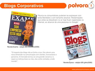 Blogs Corporativos “ Nunca os consumidores puderam se expressar com tanta liberdade e com tamanho alcance. Reclamações que antes se dissolviam no ar hoje ficam registradas na Internet, ao alcance de uma pesquisa no Google”.  “ O impacto dos blogs não se limita a isso. Eles abrem uma nova dimensão na comunicação com clientes, funcionários e parceiros. O mercado tornou-se uma grande conversa. E, sejam as notícias boas ou más, elas serão contadas a todo mundo”. Revista Exame – edição 860 (fevereiro/2006) Revista Época – edição 428 (julho/2006) 