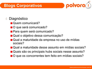 Blogs Corporativos Diagnóstico Quem comunicará? O que será comunicado? Para quem será comunicado? Qual o objetivo dessa comunicação? Qual a maturidade da empresa no uso de mídias sociais? Qual a maturidade desse assunto em mídias sociais? Quais são os principais hubs sociais nesse assunto? O que os concorrentes tem feito em mídias sociais? 