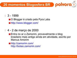 26 momentos Blogosfera BR 3 - 1999 O Blogger é criado pela Pyra Labs http://www.blogger.com/ 4 - 2 de março de 2000 Entra no ar o Zamorim, provavelmente o blog brasileiro mais antigo ainda em atividade, escrito por Marcus Amorim http://zamorim.com/   http://botao.zamorim.com/ 