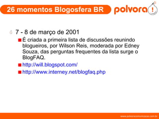 26 momentos Blogosfera BR 7 - 8 de março de 2001 É criada a primeira lista de discussões reunindo blogueiros, por Wilson Reis, moderada por Edney Souza, das perguntas frequentes da lista surge o BlogFAQ. http://will.blogspot.com/ http://www.interney.net/blogfaq.php 