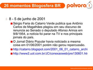 26 momentos Blogosfera BR 8 - 5 de junho de 2001 Sérgio Faria do Catarro Verde publica que Antônio Carlos de Magalhães plagiou em seu discurso de renuncia ao Senado o deputado Afonso Arinos em 9/8/1954, a notícia foi parar na TV e nos principais jornais do país. O Jornal Diário Popular havia noticiado a mesma coisa em 01/06/2001 porém não gerou repercussão. http://catarro.blogspot.com/2001_06_01_catarro_archive.html#3932361 http://www2.uol.com.br/JC/conexaoweb/pre130601.htm 