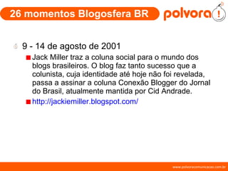 26 momentos Blogosfera BR 9 - 14 de agosto de 2001 Jack Miller traz a coluna social para o mundo dos blogs brasileiros. O blog faz tanto sucesso que a colunista, cuja identidade até hoje não foi revelada, passa a assinar a coluna Conexão Blogger do Jornal do Brasil, atualmente mantida por Cid Andrade. http://jackiemiller.blogspot.com/ 